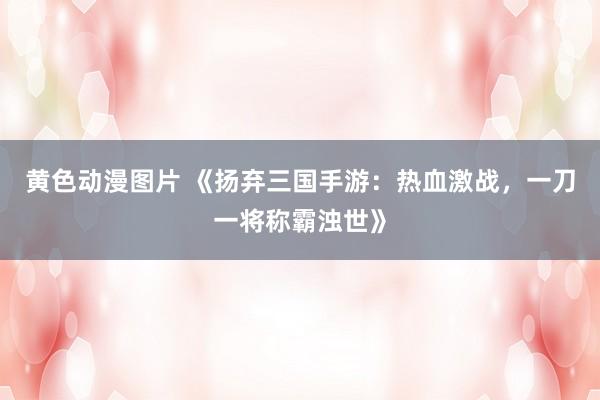 黄色动漫图片 《扬弃三国手游：热血激战，一刀一将称霸浊世》
