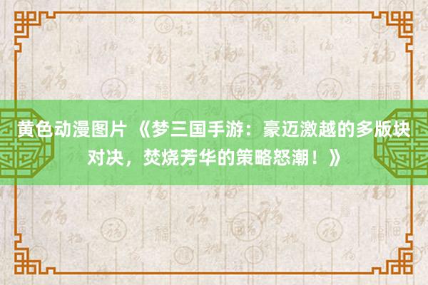 黄色动漫图片 《梦三国手游：豪迈激越的多版块对决，焚烧芳华的策略怒潮！》