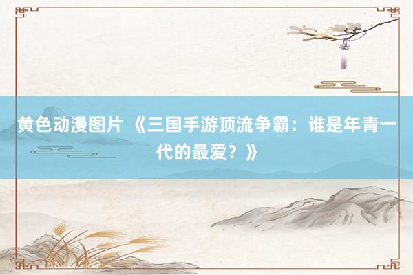 黄色动漫图片 《三国手游顶流争霸：谁是年青一代的最爱？》