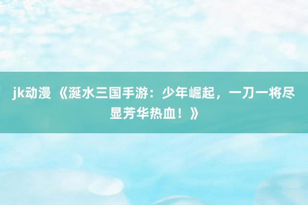 jk动漫 《涎水三国手游：少年崛起，一刀一将尽显芳华热血！》