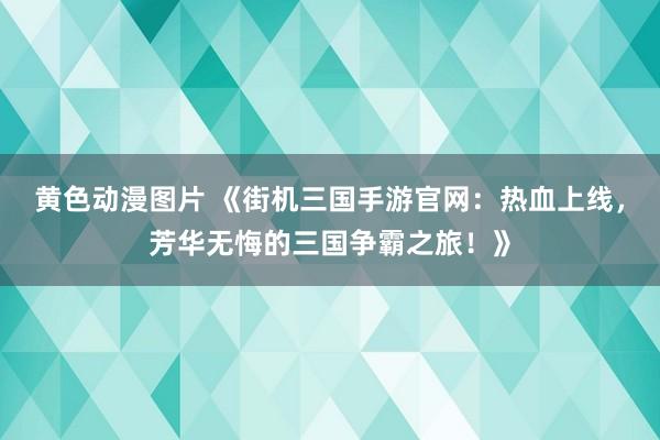 黄色动漫图片 《街机三国手游官网：热血上线，芳华无悔的三国争霸之旅！》