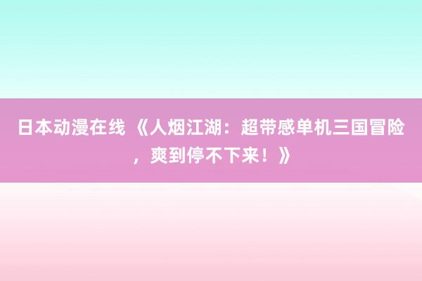 日本动漫在线 《人烟江湖：超带感单机三国冒险，爽到停不下来！》