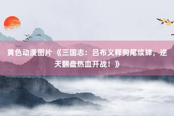 黄色动漫图片 《三国志：吕布义释狗尾续蝉，逆天翻盘热血开战！》