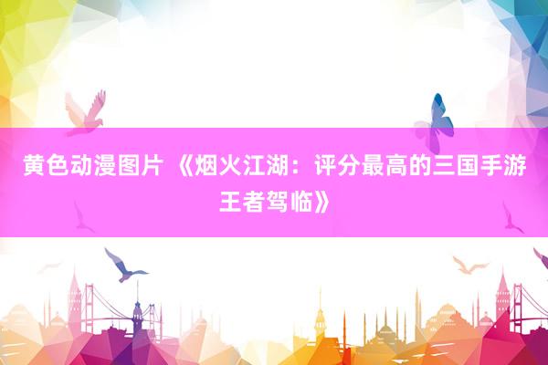 黄色动漫图片 《烟火江湖：评分最高的三国手游王者驾临》