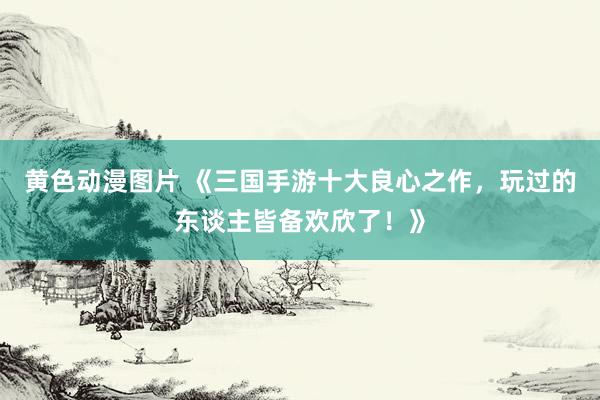 黄色动漫图片 《三国手游十大良心之作，玩过的东谈主皆备欢欣了！》
