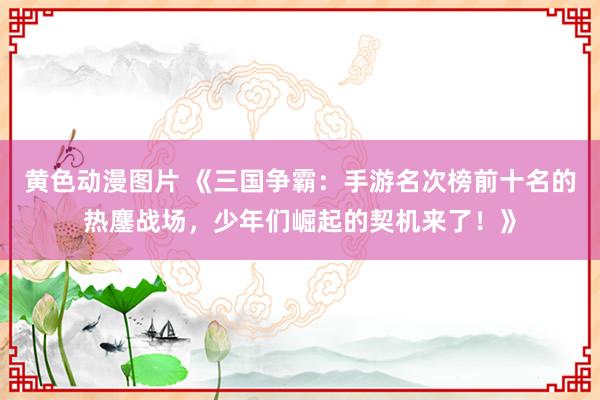 黄色动漫图片 《三国争霸：手游名次榜前十名的热鏖战场，少年们崛起的契机来了！》