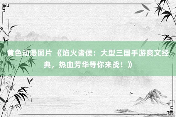黄色动漫图片 《焰火诸侯：大型三国手游爽文经典，热血芳华等你来战！》