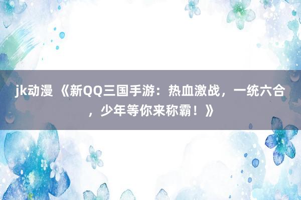 jk动漫 《新QQ三国手游：热血激战，一统六合，少年等你来称霸！》