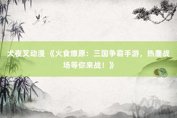 犬夜叉动漫 《火食燎原：三国争霸手游，热鏖战场等你来战！》