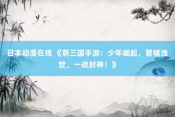日本动漫在线 《萌三国手游：少年崛起，管辖浊世，一战封神！》