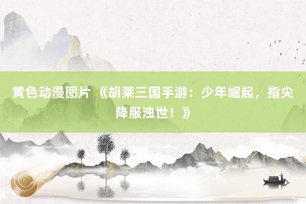 黄色动漫图片 《胡莱三国手游：少年崛起，指尖降服浊世！》
