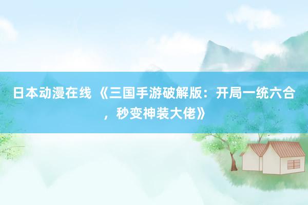 日本动漫在线 《三国手游破解版：开局一统六合，秒变神装大佬》