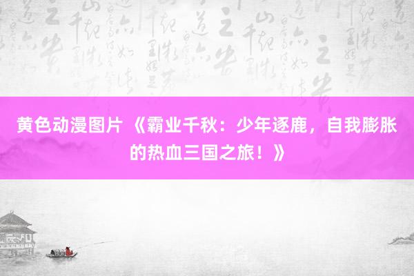 黄色动漫图片 《霸业千秋：少年逐鹿，自我膨胀的热血三国之旅！》
