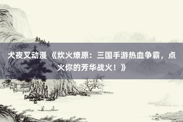 犬夜叉动漫 《炊火燎原：三国手游热血争霸，点火你的芳华战火！》