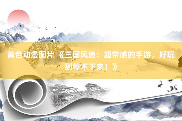 黄色动漫图片 《三国风浪：超带感的手游，好玩到停不下来！》
