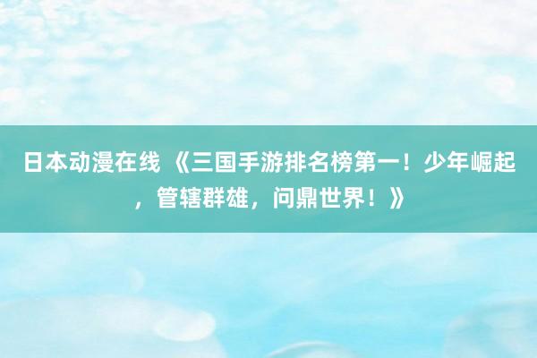 日本动漫在线 《三国手游排名榜第一！少年崛起，管辖群雄，问鼎世界！》
