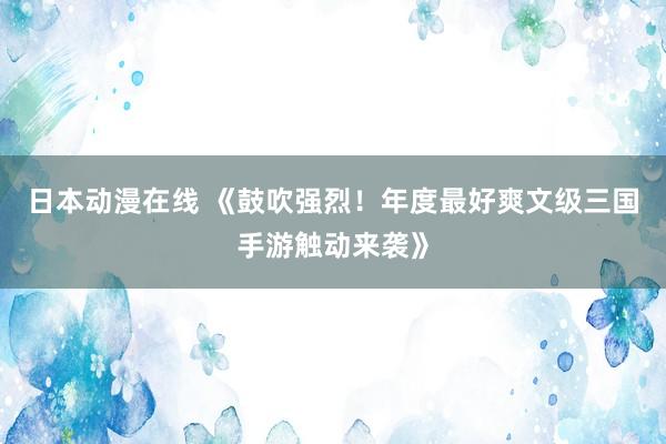 日本动漫在线 《鼓吹强烈！年度最好爽文级三国手游触动来袭》