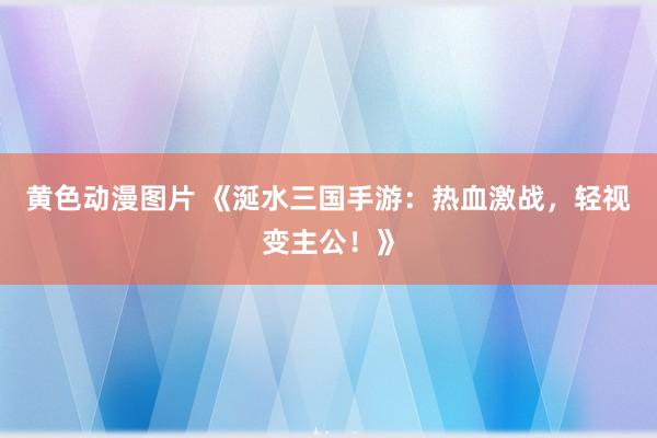 黄色动漫图片 《涎水三国手游：热血激战，轻视变主公！》