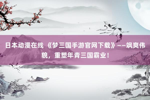 日本动漫在线 《梦三国手游官网下载》——飒爽伟貌，重塑年青三国霸业！