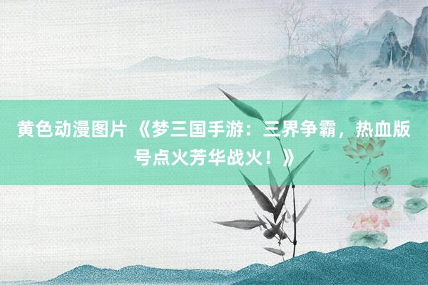 黄色动漫图片 《梦三国手游：三界争霸，热血版号点火芳华战火！》