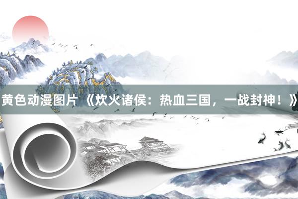 黄色动漫图片 《炊火诸侯：热血三国，一战封神！》