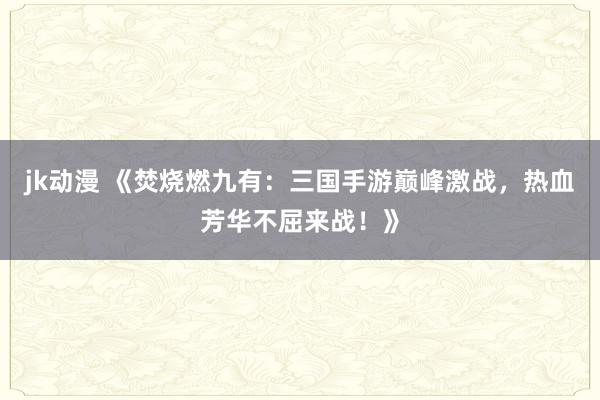 jk动漫 《焚烧燃九有：三国手游巅峰激战，热血芳华不屈来战！》
