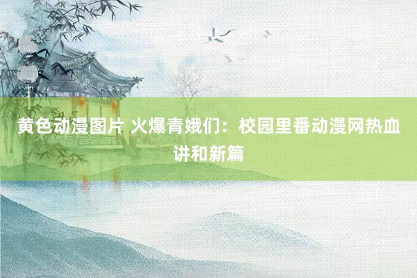 黄色动漫图片 火爆青娥们：校园里番动漫网热血讲和新篇