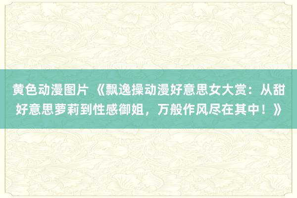 黄色动漫图片 《飘逸操动漫好意思女大赏：从甜好意思萝莉到性感御姐，万般作风尽在其中！》
