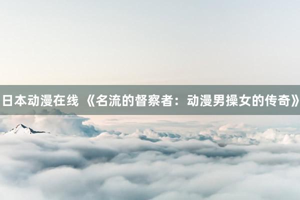 日本动漫在线 《名流的督察者：动漫男操女的传奇》